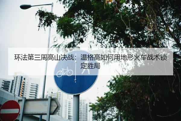 环法第三周高山决战：温格高如何用地形火车战术锁定胜局