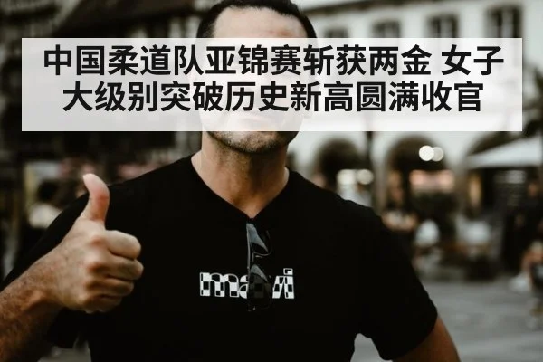 中国柔道队亚锦赛斩获两金 女子大级别突破历史新高圆满收官